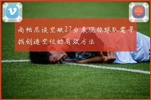 尚帕尼谈空砍27分表现称球队需寻找创造空位的有效方法