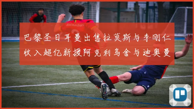 巴黎圣日耳曼出售拉莫斯与李刚仁收入超亿新援阿克利乌舍与迪奥曼德即将加盟