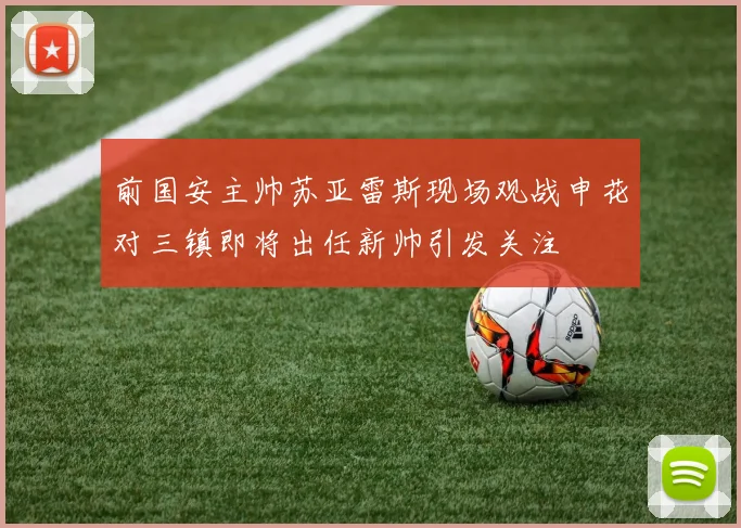 前国安主帅苏亚雷斯现场观战申花对三镇即将出任新帅引发关注