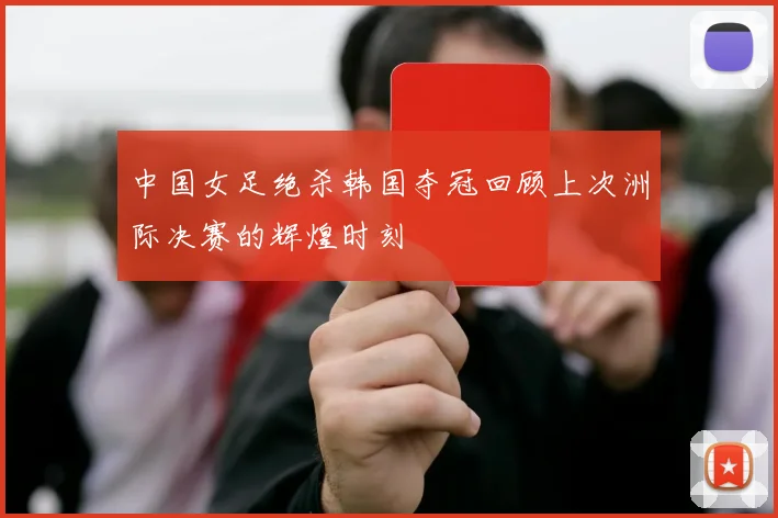 中国女足绝杀韩国夺冠回顾上次洲际决赛的辉煌时刻