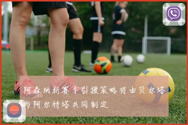 阿森纳新赛季引援策略将由贝尔塔与阿尔特塔共同制定