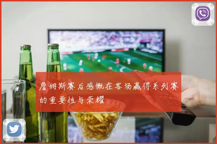 詹姆斯赛后感慨在客场赢得系列赛的重要性与荣耀