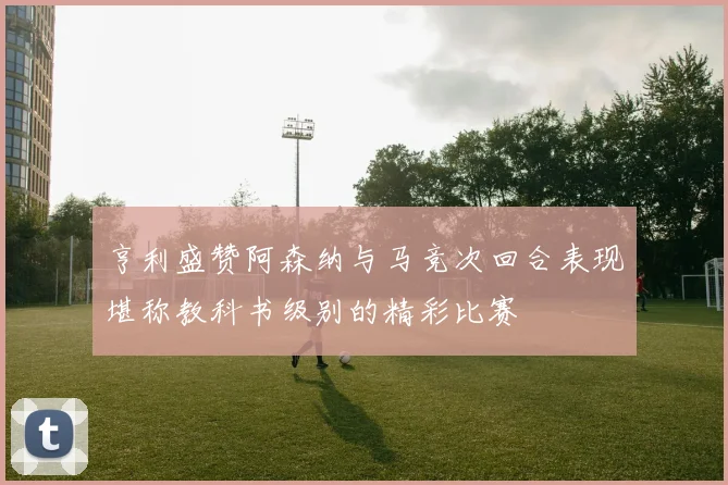 亨利盛赞阿森纳与马竞次回合表现堪称教科书级别的精彩比赛