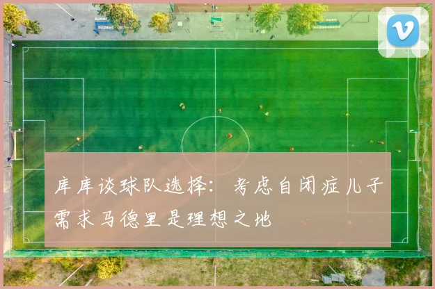 库库谈球队选择：考虑自闭症儿子需求马德里是理想之地