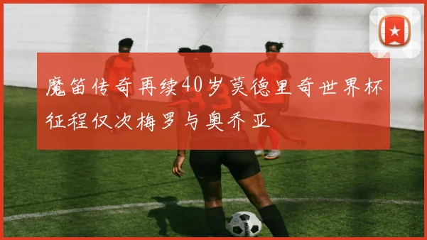 魔笛传奇再续40岁莫德里奇世界杯征程仅次梅罗与奥乔亚