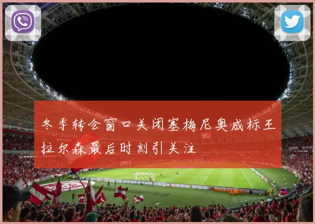 冬季转会窗口关闭塞梅尼奥成标王拉尔森最后时刻引关注