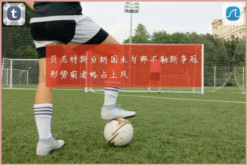 贝尼特斯分析国米与那不勒斯争冠形势前者略占上风