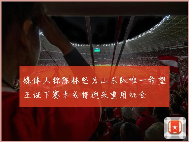 媒体人称陈林坚为山东队唯一希望王证下赛季或将迎来重用机会